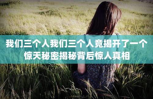 我们三个人我们三个人竟揭开了一个惊天秘密揭秘背后惊人真相