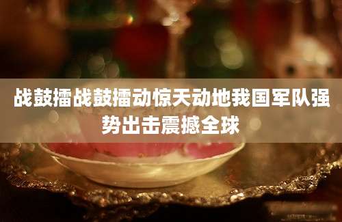 战鼓擂战鼓擂动惊天动地我国军队强势出击震撼全球
