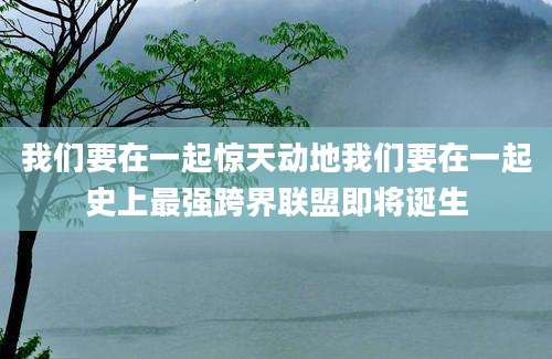 我们要在一起惊天动地我们要在一起史上最强跨界联盟即将诞生