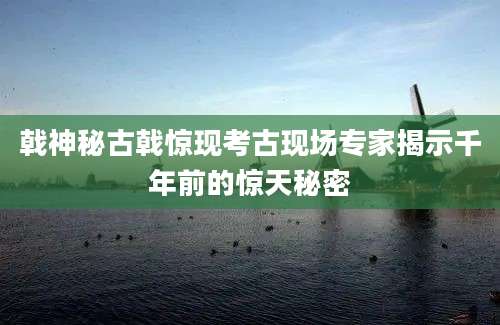戟神秘古戟惊现考古现场专家揭示千年前的惊天秘密