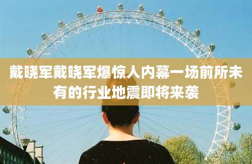 戴晓军戴晓军爆惊人内幕一场前所未有的行业地震即将来袭