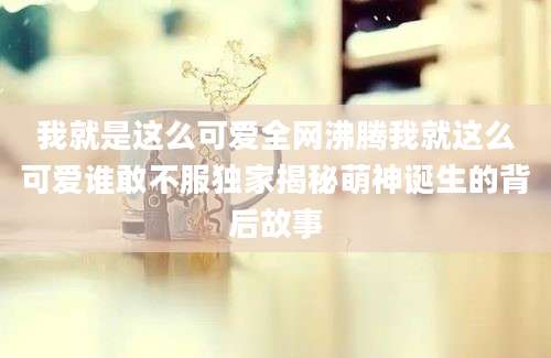 我就是这么可爱全网沸腾我就这么可爱谁敢不服独家揭秘萌神诞生的背后故事