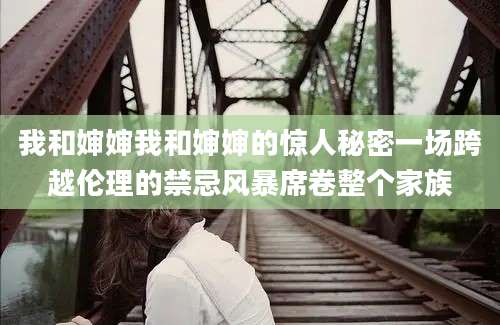 我和婶婶我和婶婶的惊人秘密一场跨越伦理的禁忌风暴席卷整个家族