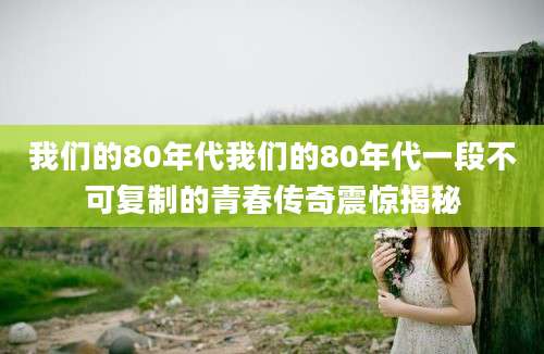 我们的80年代我们的80年代一段不可复制的青春传奇震惊揭秘