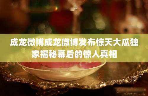 成龙微博成龙微博发布惊天大瓜独家揭秘幕后的惊人真相