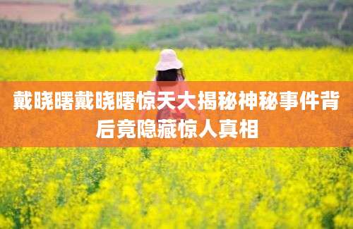 戴晓曙戴晓曙惊天大揭秘神秘事件背后竟隐藏惊人真相