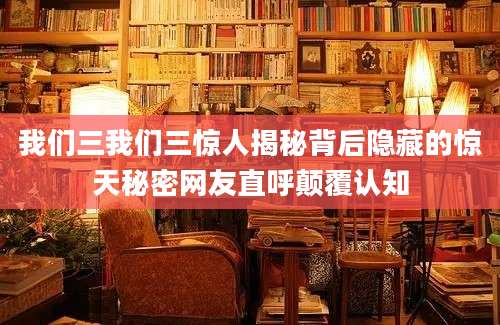 我们三我们三惊人揭秘背后隐藏的惊天秘密网友直呼颠覆认知