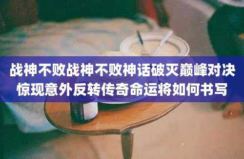 战神不败战神不败神话破灭巅峰对决惊现意外反转传奇命运将如何书写