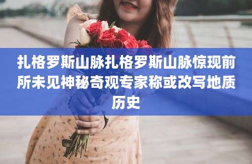 扎格罗斯山脉扎格罗斯山脉惊现前所未见神秘奇观专家称或改写地质历史