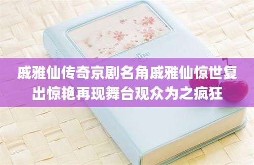 戚雅仙传奇京剧名角戚雅仙惊世复出惊艳再现舞台观众为之疯狂