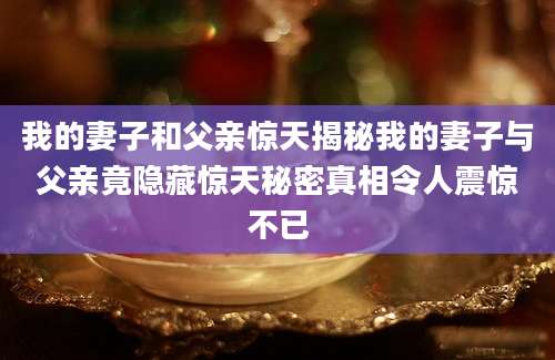我的妻子和父亲惊天揭秘我的妻子与父亲竟隐藏惊天秘密真相令人震惊不已