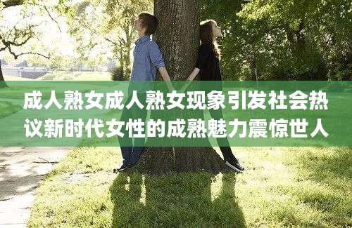 成人熟女成人熟女现象引发社会热议新时代女性的成熟魅力震惊世人