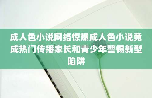 成人色小说网络惊爆成人色小说竟成热门传播家长和青少年警惕新型陷阱