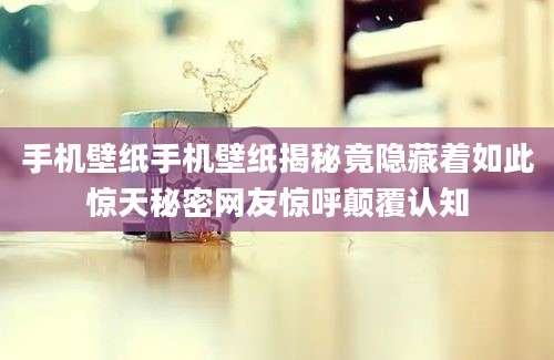 手机壁纸手机壁纸揭秘竟隐藏着如此惊天秘密网友惊呼颠覆认知