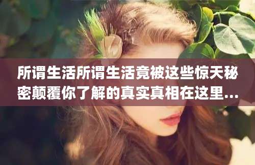 所谓生活所谓生活竟被这些惊天秘密颠覆你了解的真实真相在这里...
