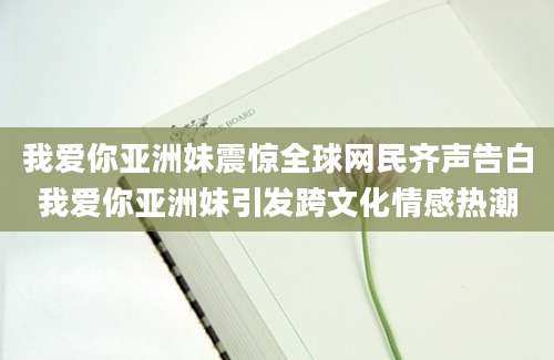 我爱你亚洲妹震惊全球网民齐声告白我爱你亚洲妹引发跨文化情感热潮