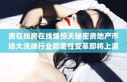 房在线房在线爆惊天秘密房地产市场大洗牌行业颠覆性变革即将上演