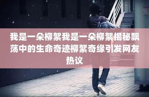 我是一朵柳絮我是一朵柳絮揭秘飘荡中的生命奇迹柳絮奇缘引发网友热议