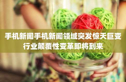 手机新闻手机新闻领域突发惊天巨变行业颠覆性变革即将到来