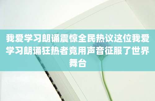 我爱学习朗诵震惊全民热议这位我爱学习朗诵狂热者竟用声音征服了世界舞台