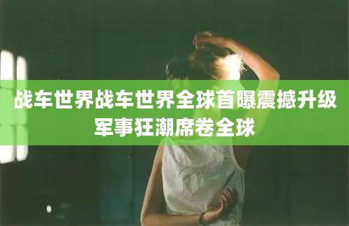 战车世界战车世界全球首曝震撼升级军事狂潮席卷全球