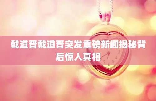 戴道晋戴道晋突发重磅新闻揭秘背后惊人真相