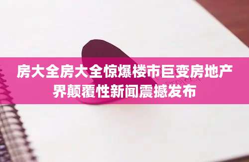房大全房大全惊爆楼市巨变房地产界颠覆性新闻震撼发布