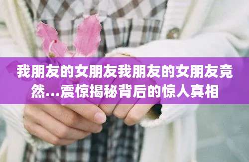 我朋友的女朋友我朋友的女朋友竟然...震惊揭秘背后的惊人真相