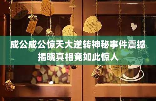成公成公惊天大逆转神秘事件震撼揭晓真相竟如此惊人