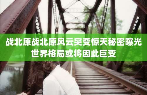战北原战北原风云突变惊天秘密曝光世界格局或将因此巨变
