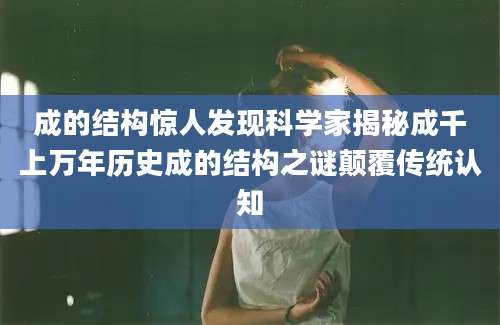 成的结构惊人发现科学家揭秘成千上万年历史成的结构之谜颠覆传统认知
