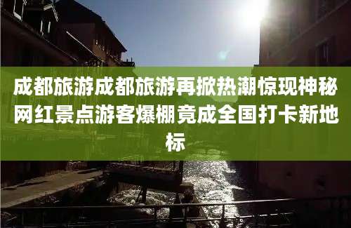 成都旅游成都旅游再掀热潮惊现神秘网红景点游客爆棚竟成全国打卡新地标