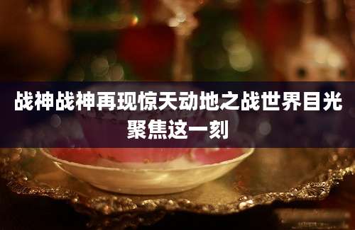 战神战神再现惊天动地之战世界目光聚焦这一刻