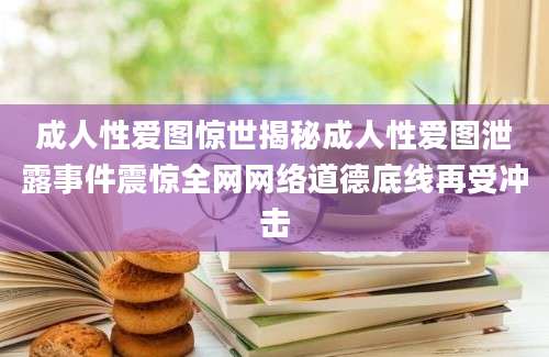 成人性爱图惊世揭秘成人性爱图泄露事件震惊全网网络道德底线再受冲击