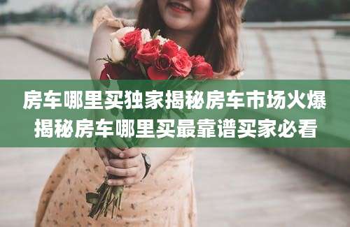 房车哪里买独家揭秘房车市场火爆揭秘房车哪里买最靠谱买家必看