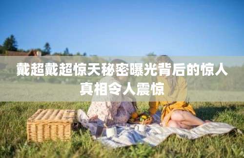 戴超戴超惊天秘密曝光背后的惊人真相令人震惊