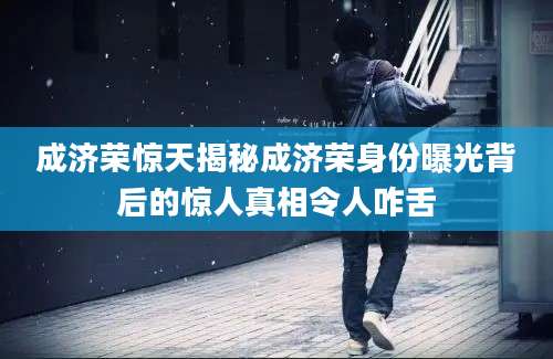 成济荣惊天揭秘成济荣身份曝光背后的惊人真相令人咋舌