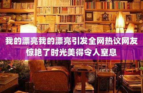 我的漂亮我的漂亮引发全网热议网友惊艳了时光美得令人窒息