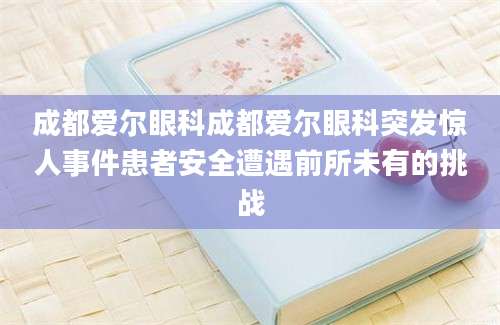 成都爱尔眼科成都爱尔眼科突发惊人事件患者安全遭遇前所未有的挑战