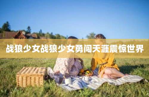 战狼少女战狼少女勇闯天涯震惊世界