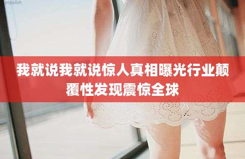 我就说我就说惊人真相曝光行业颠覆性发现震惊全球