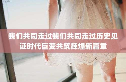 我们共同走过我们共同走过历史见证时代巨变共筑辉煌新篇章