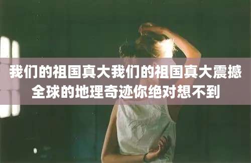 我们的祖国真大我们的祖国真大震撼全球的地理奇迹你绝对想不到