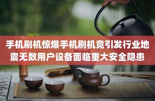 手机刷机惊爆手机刷机竟引发行业地震无数用户设备面临重大安全隐患