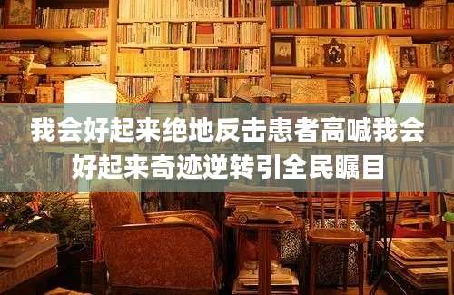 我会好起来绝地反击患者高喊我会好起来奇迹逆转引全民瞩目