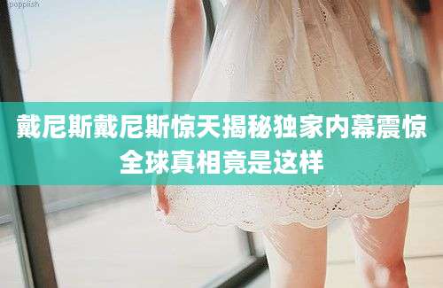 戴尼斯戴尼斯惊天揭秘独家内幕震惊全球真相竟是这样