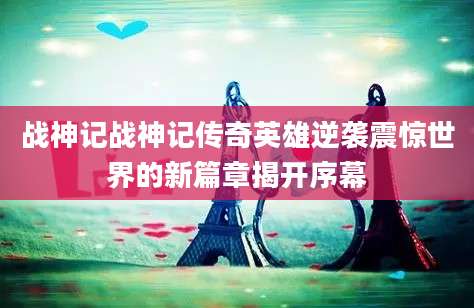 战神记战神记传奇英雄逆袭震惊世界的新篇章揭开序幕