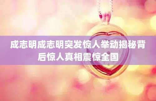 成志明成志明突发惊人举动揭秘背后惊人真相震惊全国