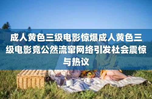 成人黄色三级电影惊爆成人黄色三级电影竟公然流窜网络引发社会震惊与热议