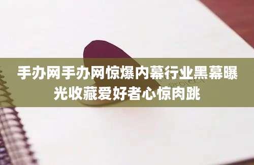手办网手办网惊爆内幕行业黑幕曝光收藏爱好者心惊肉跳